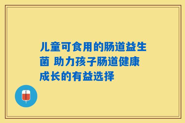 儿童可食用的肠道益生菌 助力孩子肠道健康成长的有益选择