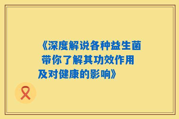 《深度解说各种益生菌 带你了解其功效作用及对健康的影响》