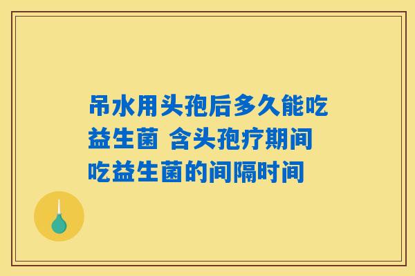 吊水用头孢后多久能吃益生菌 含头孢疗期间吃益生菌的间隔时间 吊水用头孢后多久能吃益生菌 含头孢疗期间吃益生菌的间隔时间