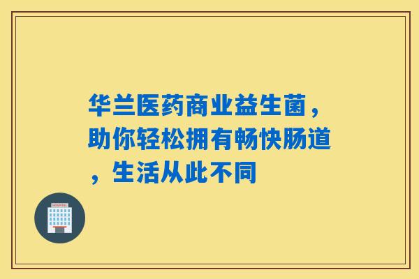 华兰医药商业益生菌，助你轻松拥有畅快肠道，生活从此不同