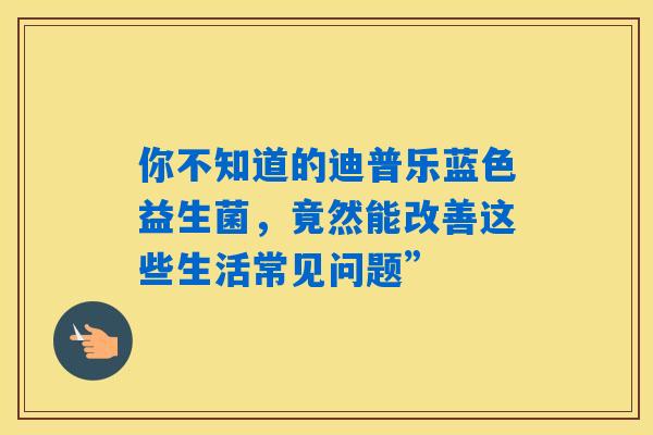 你不知道的迪普乐蓝色益生菌，竟然能改善这些生活常见问题”