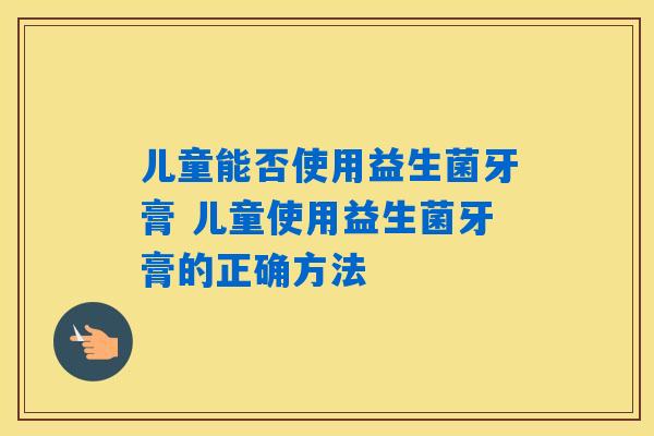 儿童能否使用益生菌牙膏 儿童使用益生菌牙膏的正确方法 儿童能否使用益生菌牙膏 儿童使用益生菌牙膏的正确方法