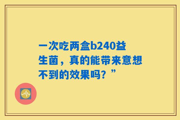 一次吃两盒b240益生菌，真的能带来意想不到的效果吗？”