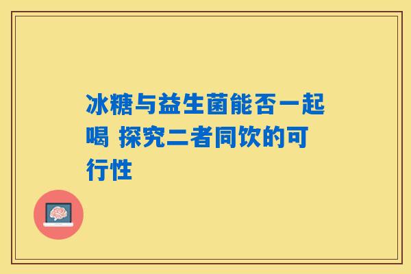 冰糖与益生菌能否一起喝 探究二者同饮的可行性