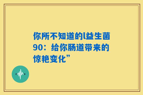 你所不知道的l益生菌90:给你肠道带来的惊艳变化” 你所不知道的l益生菌90:给你肠道带来的惊艳变化”