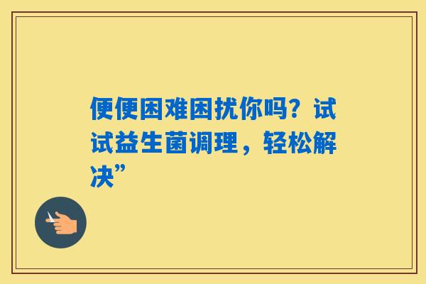 便便困难困扰你吗？试试益生菌调理，轻松解决”