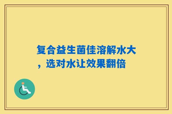 复合益生菌佳溶解水大,选对水让效果翻倍 复合益生菌佳溶解水大,选对水让效果翻倍