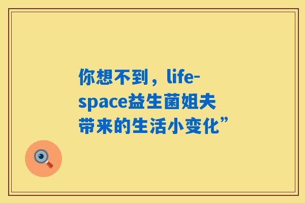 你想不到，life-space益生菌姐夫带来的生活小变化”