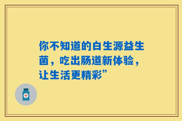 你不知道的白生源益生菌，吃出肠道新体验，让生活更精彩”