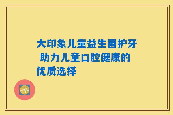 大印象儿童益生菌护牙 助力儿童口腔健康的优质选择