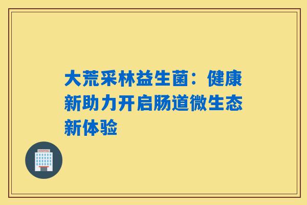 大荒采林益生菌:健康新助力开启肠道微生态新体验 大荒采林益生菌:健康新助力开启肠道微生态新体验