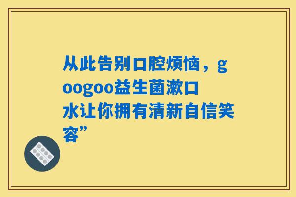 从此告别口腔烦恼，googoo益生菌漱口水让你拥有清新自信笑容”