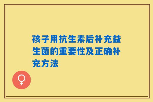 孩子用抗生素后补充益生菌的重要性及正确补充方法