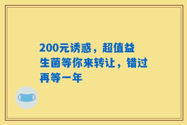 200元诱惑,超值益生菌等你来转让,错过再等一年 200元诱惑,超值益生菌等你来转让,错过再等一年