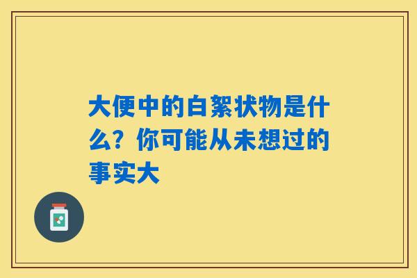 大便中的白絮状物是什么?你可能从未想过的事实大 大便中的白絮状物是什么?你可能从未想过的事实大