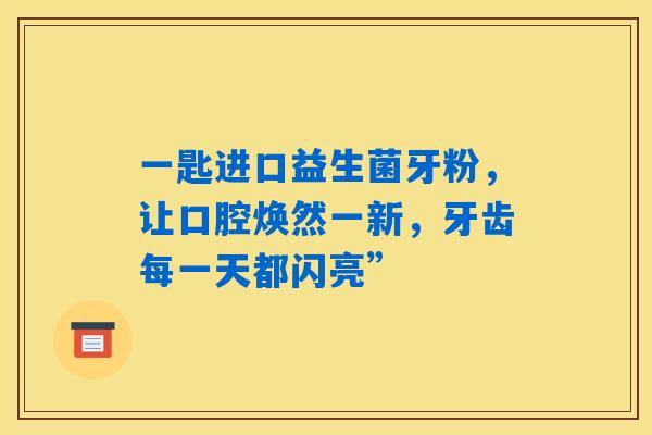 一匙进口益生菌牙粉,让口腔焕然一新,牙齿每一天都闪亮” 一匙进口益生菌牙粉,让口腔焕然一新,牙齿每一天都闪亮”