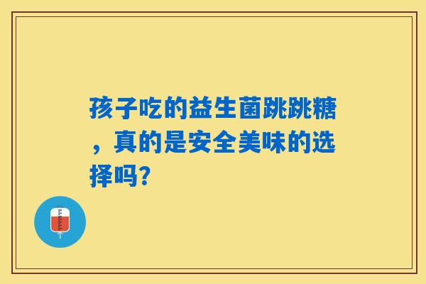 孩子吃的益生菌跳跳糖，真的是安全美味的选择吗？