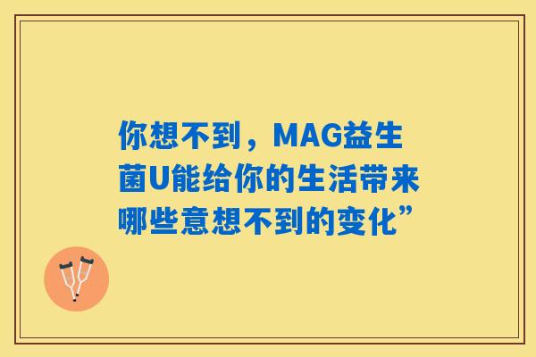 你想不到,MAG益生菌U能给你的生活带来哪些意想不到的变化” 你想不到,MAG益生菌U能给你的生活带来哪些意想不到的变化”