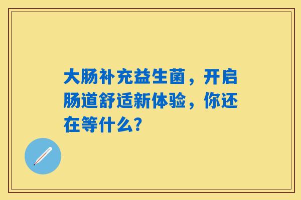 大肠补充益生菌，开启肠道舒适新体验，你还在等什么？
