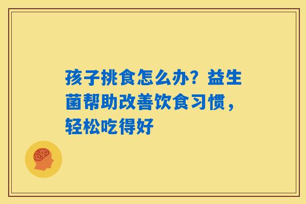 孩子挑食怎么办？益生菌帮助改善饮食习惯，轻松吃得好