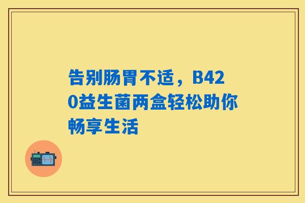 告别肠胃不适,B420益生菌两盒轻松助你畅享生活 告别肠胃不适,B420益生菌两盒轻松助你畅享生活