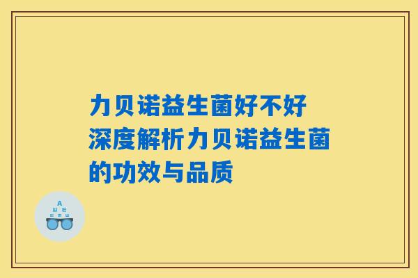 力贝诺益生菌好不好 深度解析力贝诺益生菌的功效与品质 力贝诺益生菌好不好 深度解析力贝诺益生菌的功效与品质