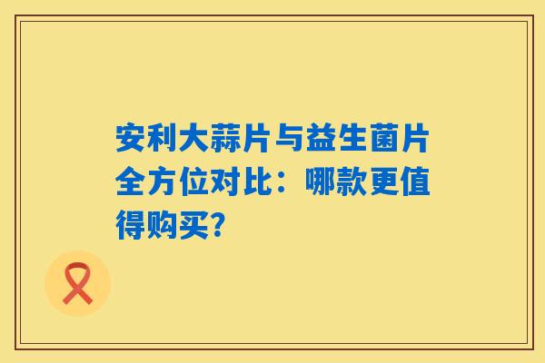 安利大蒜片与益生菌片全方位对比：哪款更值得购买？
