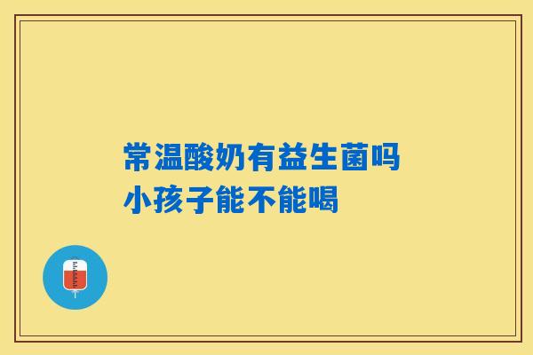 详细阅读:常温酸奶有益生菌吗 小孩子能不能喝 常温酸奶有益生菌吗 小孩子能不能喝