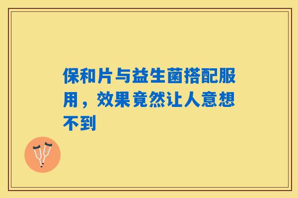 保和片与益生菌搭配服用，效果竟然让人意想不到