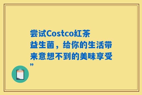 尝试Costco红茶益生菌,给你的生活带来意想不到的美味享受” 尝试Costco红茶益生菌,给你的生活带来意想不到的美味享受”