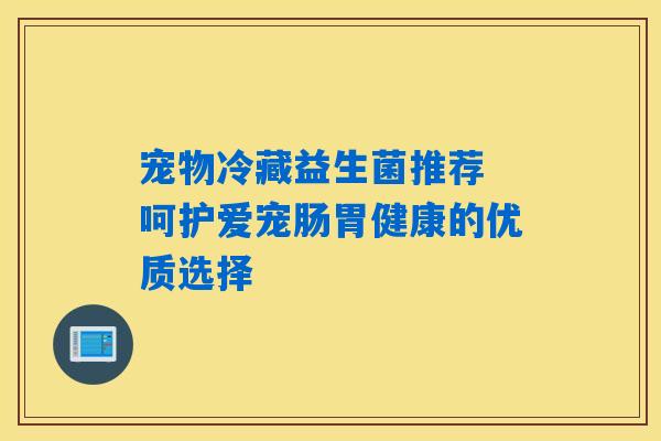 宠物冷藏益生菌推荐 呵护爱宠肠胃健康的优质选择