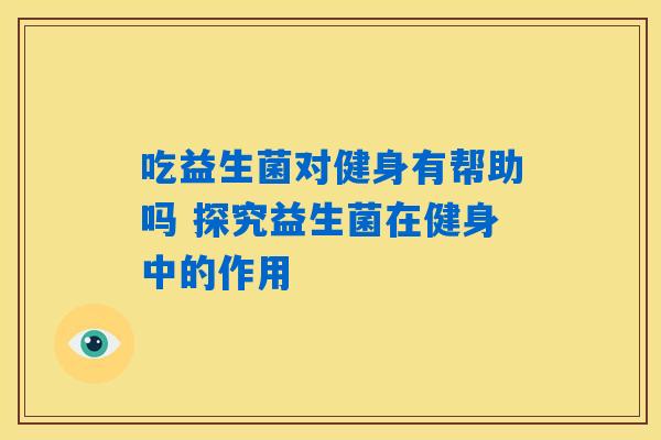 吃益生菌对健身有帮助吗 探究益生菌在健身中的作用 吃益生菌对健身有帮助吗 探究益生菌在健身中的作用