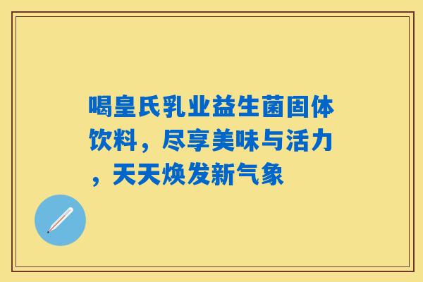 喝皇氏乳业益生菌固体饮料，尽享美味与活力，天天焕发新气象