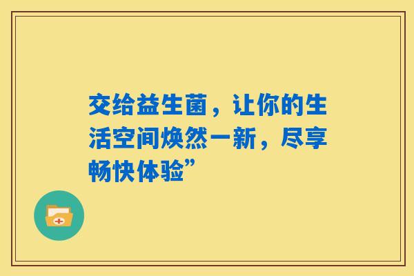 交给益生菌,让你的生活空间焕然一新,尽享畅快体验” 交给益生菌,让你的生活空间焕然一新,尽享畅快体验”