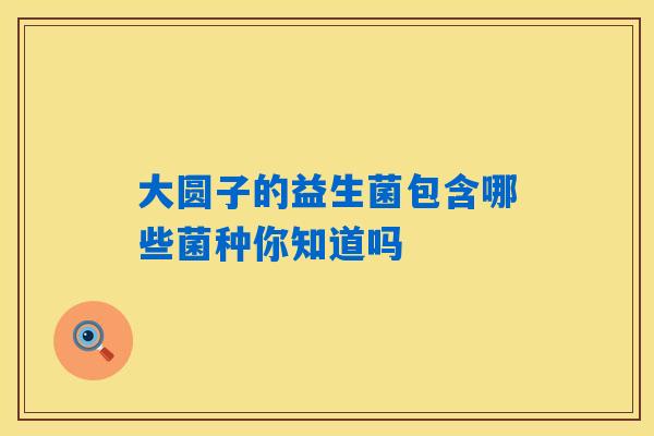 详细阅读:大圆子的益生菌包含哪些菌种你知道吗 大圆子的益生菌包含哪些菌种你知道吗