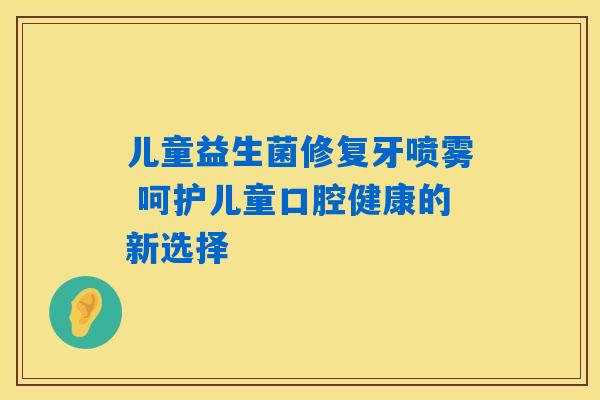 儿童益生菌修复牙喷雾 呵护儿童口腔健康的新选择