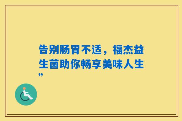 详细阅读:告别肠胃不适,福杰益生菌助你畅享美味人生” 告别肠胃不适,福杰益生菌助你畅享美味人生”