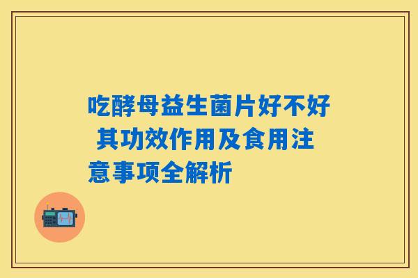 吃酵母益生菌片好不好 其功效作用及食用注意事项全解析
