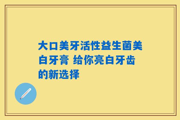 大口美牙活性益生菌美白牙膏 给你亮白牙齿的新选择