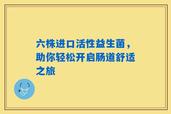六株进口活性益生菌,助你轻松开启肠道舒适之旅 六株进口活性益生菌,助你轻松开启肠道舒适之旅