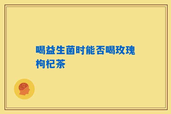 喝益生菌时能否喝玫瑰枸杞茶