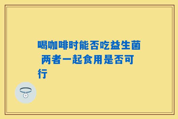 喝咖啡时能否吃益生菌 两者一起食用是否可行