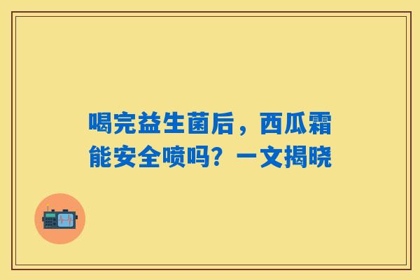 喝完益生菌后，西瓜霜能安全喷吗？一文揭晓