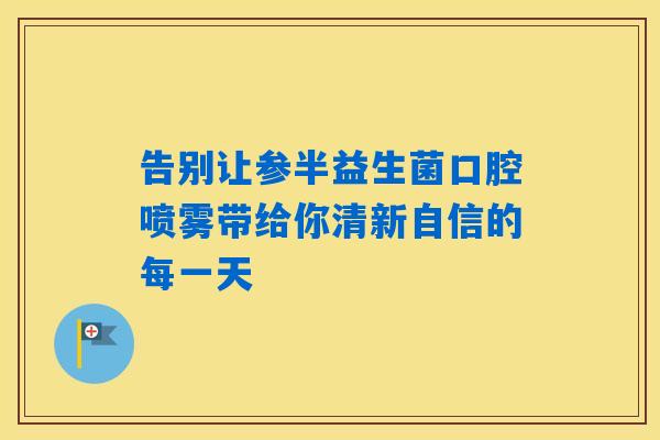 告别让参半益生菌口腔喷雾带给你清新自信的每一天 告别让参半益生菌口腔喷雾带给你清新自信的每一天