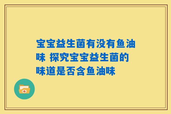宝宝益生菌有没有鱼油味 探究宝宝益生菌的味道是否含鱼油味