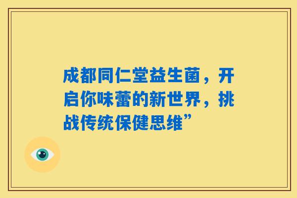 成都同仁堂益生菌，开启你味蕾的新世界，挑战传统保健思维”