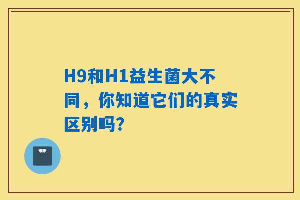 H9和H1益生菌大不同，你知道它们的真实区别吗？