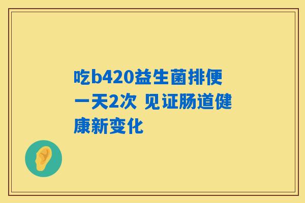 详细阅读:吃b420益生菌排便一天2次 见证肠道健康新变化 吃b420益生菌排便一天2次 见证肠道健康新变化