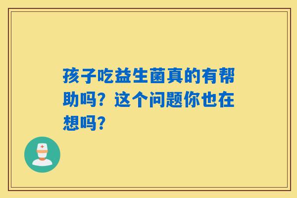 孩子吃益生菌真的有帮助吗？这个问题你也在想吗？
