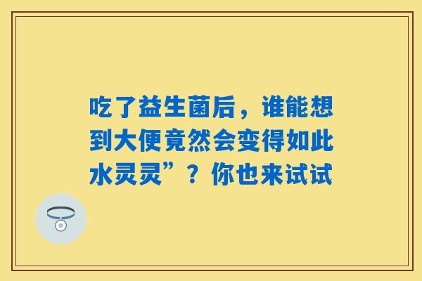 吃了益生菌后,谁能想到大便竟然会变得如此水灵灵”?你也来试试 吃了益生菌后,谁能想到大便竟然会变得如此水灵灵”?你也来试试